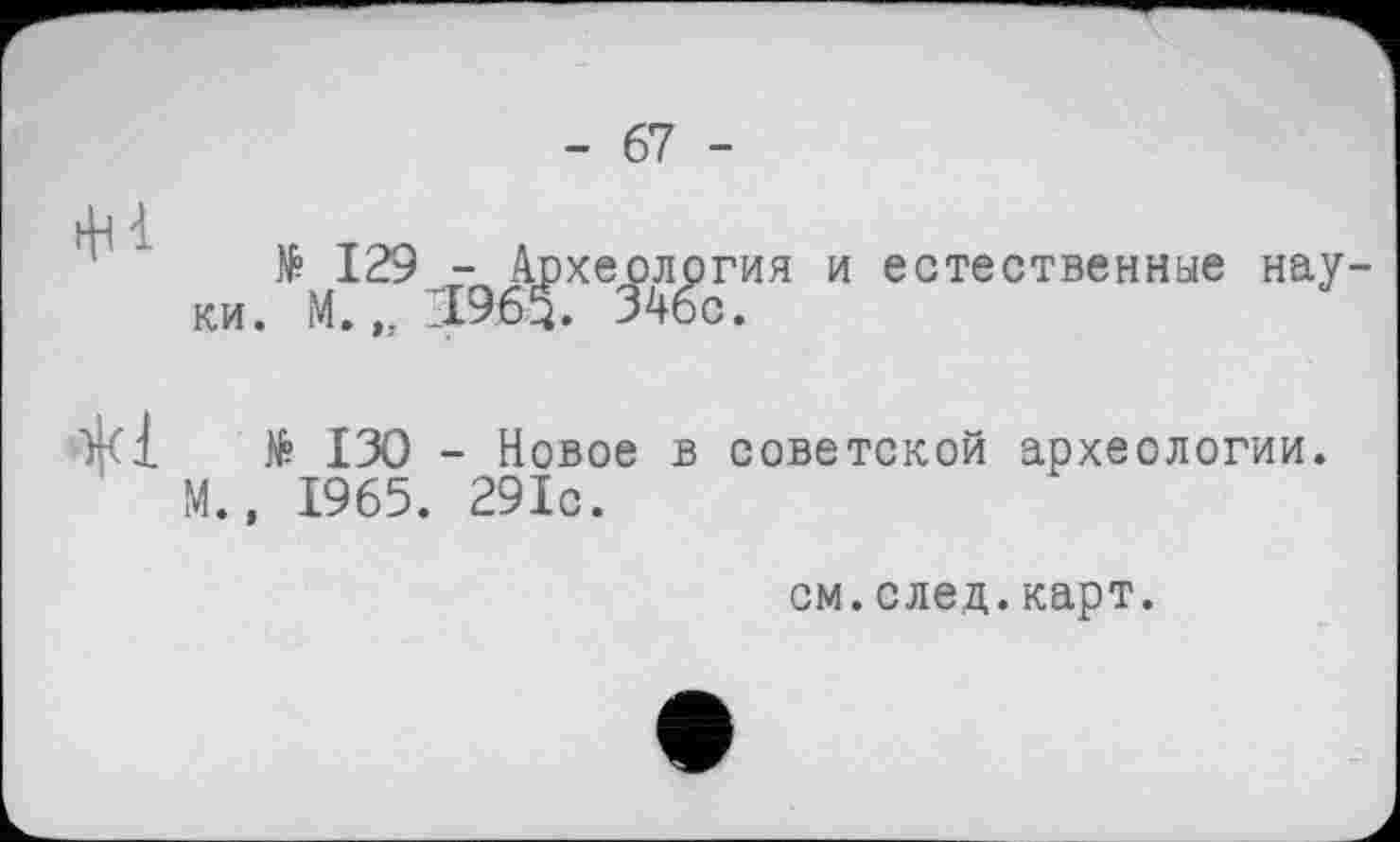 ﻿- 67 -
ф à
№ 129 - Археология и естественные науки. М. 21965. 346с.
№ 130 - Новое в советской археологии. М., 1965. 291с.
см.след.карт.